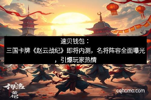 速贝钱包：三国卡牌《赵云战纪》即将内测，名将阵容全面曝光，引爆玩家热情
